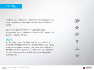 TWITTER




       Twitter é uma rede social no formato microblog, onde os
       usuários publicam mensagens de até 140 caracteres: o
       tweet.

       Os usuários compartilham os tweets com seus
       seguidores e veem, na Home, as publicações das pessoas
       que são seguidas por eles.

       Origem
       No dia 21 de março de 2006, Jack Dorsey publicou a
       primeira mensagem em uma nova plataforma que estava
       sendo desenvolvida para uso interno entre funcionários
       da Odeo, empresa que criava ferramentas para podcasts.
       Em julho do mesmo ano, o Twitter foi lançado para o
       público geral.




Copyright © 2012 – Humantech – Todos os direitos reservados
Versão 1.1
 