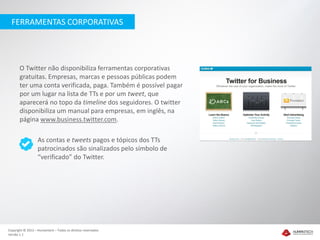 FERRAMENTAS CORPORATIVAS




       O Twitter não disponibiliza ferramentas corporativas
       gratuitas. Empresas, marcas e pessoas públicas podem
       ter uma conta verificada, paga. Também é possível pagar
       por um lugar na lista de TTs e por um tweet, que
       aparecerá no topo da timeline dos seguidores. O twitter
       disponibiliza um manual para empresas, em inglês, na
       página www.business.twitter.com.

                   As contas e tweets pagos e tópicos dos TTs
                   patrocinados são sinalizados pelo símbolo de
                   “verificado” do Twitter.




Copyright © 2012 – Humantech – Todos os direitos reservados
Versão 1.1
 
