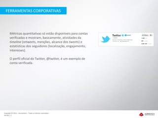 FERRAMENTAS CORPORATIVAS




       Métricas quantitativas só estão disponíveis para contas
       verificadas e mostram, basicamente, atividades da
       timeline (retweets, menções, alcance dos tweets) e
       estatísticas dos seguidores (localização, engajamento,
       interesses).

       O perfil oficial do Twitter, @twitter, é um exemplo de
       conta verificada.




Copyright © 2012 – Humantech – Todos os direitos reservados
Versão 1.1
 