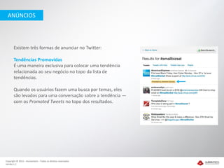ANÚNCIOS




       Existem três formas de anunciar no Twitter:

       Tendências Promovidas
       É uma maneira exclusiva para colocar uma tendência
       relacionada ao seu negócio no topo da lista de
       tendências.

       Quando os usuários fazem uma busca por temas, eles
       são levados para uma conversação sobre a tendência —
       com os Promoted Tweets no topo dos resultados.




Copyright © 2012 – Humantech – Todos os direitos reservados
Versão 1.1
 