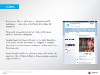 PÁGINAS




       Em breve o Twitter irá lançar as páginas de perfil
       avançadas — uma ideia semelhante à Fan Page do
       Facebook.

       Nela, será possível adicionar um “cabeçalho”, para
       reforçar a marca da empresa.

       Ao promover um tweet, ele aparece no topo da página.
       Caso tenha um link para vídeo ou imagem, o tweet se
       expande automaticamente para que a mídia mencionada
       fique exposta.

       Esses são alguns diferenciais anunciados pelo Twitter. As
       páginas estão em fase de testes, disponíveis apenas para
       algumas marcas.




Copyright © 2012 – Humantech – Todos os direitos reservados
Versão 1.1
 