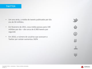 TWITTER




       •     Um ano atrás, a média de tweets publicados por dia
             era de 50 milhões;

       •     Em fevereiro de 2011, essa média passou para 140
             milhões por dia – são cerca de 6.900 tweets por
             segundo

       •     Em 2010, o número de usuários que acessam o
             Twitter por celular aumentou 182%




Copyright © 2012 – Humantech – Todos os direitos reservados
Versão 1.1
 