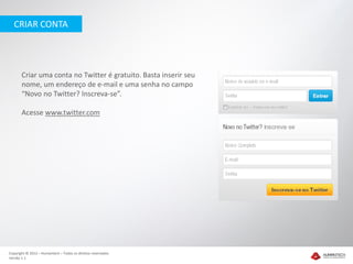 CRIAR CONTA




       Criar uma conta no Twitter é gratuito. Basta inserir seu
       nome, um endereço de e-mail e uma senha no campo
       “Novo no Twitter? Inscreva-se”.

       Acesse www.twitter.com




Copyright © 2012 – Humantech – Todos os direitos reservados
Versão 1.1
 