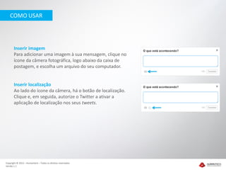 COMO USAR




       Inserir imagem
       Para adicionar uma imagem à sua mensagem, clique no
       ícone da câmera fotográfica, logo abaixo da caixa de
       postagem, e escolha um arquivo do seu computador.


       Inserir localização
       Ao lado do ícone da câmera, há o botão de localização.
       Clique e, em seguida, autorize o Twitter a ativar a
       aplicação de localização nos seus tweets.




Copyright © 2012 – Humantech – Todos os direitos reservados
Versão 1.1
 