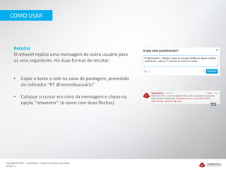COMO USAR




       Retuitar
       O retweet replica uma mensagem de outro usuário para
       os seus seguidores. Há duas formas de retuitar:


       •     Copie o texto e cole na caixa de postagem, precedido
             do indicador “RT @nomedousuário”

       •     Coloque o cursor em cima da mensagem e clique na
             opção “retweetar” (o ícone com duas flechas)




Copyright © 2012 – Humantech – Todos os direitos reservados
Versão 1.1
 