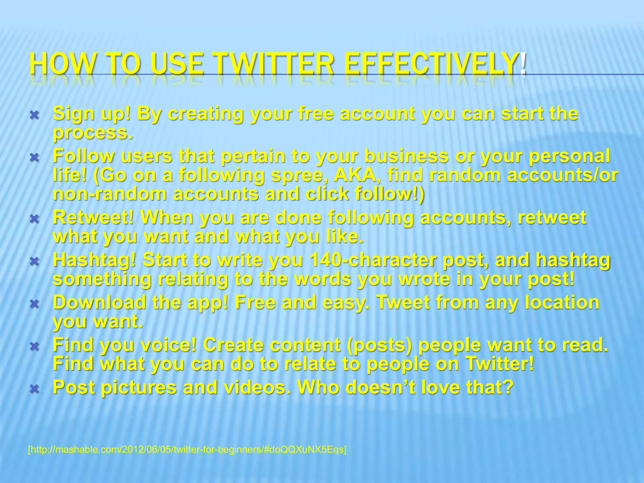HOW TO USE TWITTER EFFECTIVELY!
 Sign up! By creating your free account you can start the
process.
 Follow users that pertain to your business or your personal
life! (Go on a following spree, AKA, find random accounts/or
non-random accounts and click follow!)
 Retweet! When you are done following accounts, retweet
what you want and what you like.
 Hashtag! Start to write you 140-character post, and hashtag
something relating to the words you wrote in your post!
 Download the app! Free and easy. Tweet from any location
you want.
 Find you voice! Create content (posts) people want to read.
Find what you can do to relate to people on Twitter!
 Post pictures and videos. Who doesn’t love that?
[http://mashable.com/2012/06/05/twitter-for-beginners/#doQQXuNX5Eqs]
 