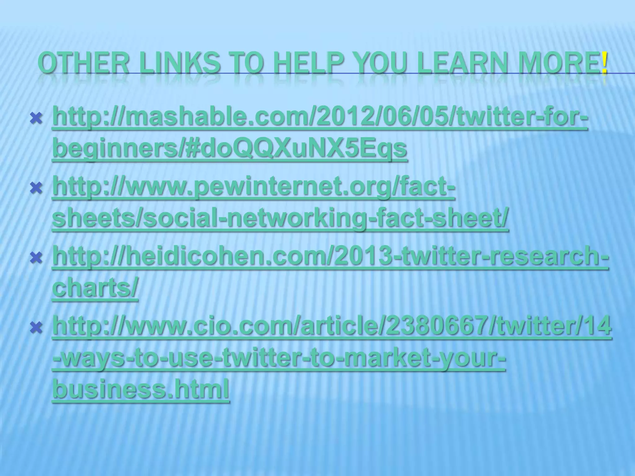 OTHER LINKS TO HELP YOU LEARN MORE!
 http://mashable.com/2012/06/05/twitter-for-
beginners/#doQQXuNX5Eqs
 http://www.pewinternet.org/fact-
sheets/social-networking-fact-sheet/
 http://heidicohen.com/2013-twitter-research-
charts/
 http://www.cio.com/article/2380667/twitter/14
-ways-to-use-twitter-to-market-your-
business.html
 