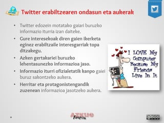 • 
Twitter edozein motatako gaiari buruzko informazio iturria izan daiteke. 
• 
Gure interesekoak diren gaien ikerketa eginez erabiltzaile interesgarriak topa ditzakegu. 
• 
Azken gertakariei buruzko lehentasunezko informazioa jaso. 
• 
Informazio iturri ofizialetatik kanpo gaiei buruz sakontzeko aukera. 
• 
Herritar eta protagonistengandik zuzenean informazioa jasotzeko aukera. 
Twitter erabiltzearen ondasun eta aukerak  