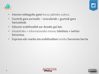 • 
Irismen txikiagoko gaiei buruz jakiteko aukera. 
• 
Guztiok gara sortzaile – mezulariak = guztiok gara hartzaileak. 
• 
Edozein erabiltzailek sor dezake gai bat. 
• 
Aisialdirako + informaziorako tresna: telebista + twitter binomioa. 
• 
Enpresa edo marka eta erabiltzaileen arteko harreman berria.  