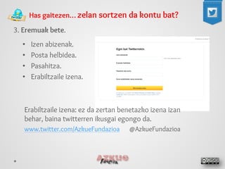 Has gaitezen… zelan sortzen da kontu bat? 
3. Eremuak bete. 
• 
Izen abizenak. 
• 
Posta helbidea. 
• 
Pasahitza. 
• 
Erabiltzaile izena. 
Erabiltzaile izena: ez da zertan benetazko izena izan behar, baina twitterren ikusgai egongo da. 
www.twitter.com/AzkueFundazioa @AzkueFundazioa  