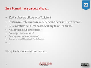 Zure buruari inoiz galdetu diozu… 
•Zertarako erabiltzen da Twitter? 
•Zertarako erabiliko nuke nik? Zer esan dezaket Twitterren? 
•Zein motatako eduki eta baliabideak argitaratu daitezke? 
•Nola lortuko ditut jarraitzaileak? 
•Eta nori jarraitu behar diot? 
•Zelan egiten da gai baten jarraipena? 
•Ze arraio da txioa, RT (bertxiotu), Trendic Topic…? 
•… 
Eta agian horrela sentitzen zara…  