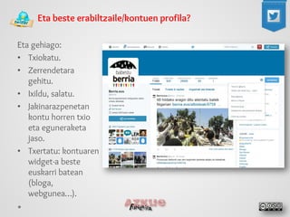 Eta beste erabiltzaile/kontuen profila? 
Eta gehiago: 
• 
Txiokatu. 
• 
Zerrendetara gehitu. 
• 
Ixildu, salatu. 
• 
Jakinarazpenetan kontu horren txio eta eguneraketa jaso. 
• 
Txertatu: kontuaren widget-a beste euskarri batean (bloga, webgunea…).  