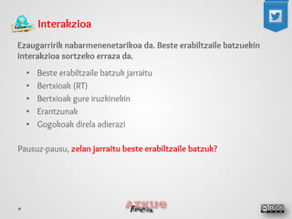 Interakzioa 
Ezaugarririk nabarmenenetarikoa da. Beste erabiltzaile batzuekin interakzioa sortzeko erraza da. 
• 
Beste erabiltzaile batzuk jarraitu 
• 
Bertxioak (RT) 
• 
Bertxioak gure iruzkinekin 
• 
Erantzunak 
• 
Gogokoak direla adierazi 
Pausuz-pausu, zelan jarraitu beste erabiltzaile batzuk? 
 