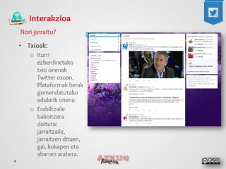 Interakzioa 
Nori jarraitu? 
• 
Txioak: 
o 
Iturri ezberdinetako txio onenak Twitter osoan. Plataformak berak gomendatutako edukirik onena. 
o 
Erabiltzaile bakoitzera doituta: jarraitzaile, jarraitzen dituen, gai, kokapen eta abarren arabera.  