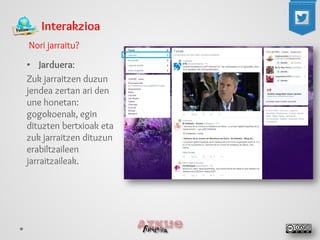 Interakzioa 
Nori jarraitu? 
• 
Jarduera: 
Zuk jarraitzen duzun jendea zertan ari den une honetan: gogokoenak, egin dituzten bertxioak eta zuk jarraitzen dituzun erabiltzaileen jarraitzaileak.  