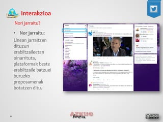 Interakzioa 
Nori jarraitu? 
• 
Nor jarraitu: 
Unean jarraitzen dituzun erabiltzaileetan oinarrituta, plataformak beste erabiltzaile batzuei buruzko proposamenak botatzen ditu.  