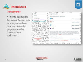 Interakzioa 
Nori jarraitu? 
• 
Kontu ezagunak: 
Twitterren famatu edo interesgarriak diren kontuen zerrendak proposatzen ditu. Gaien arabera sailkatuak.  