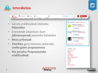 Interakzioa 
• 
Gai eta erabiltzaileak bilatzeko bilatzailea 
• 
Erremintak eskaintzen duen jakinarazpenak jasotzeko baliabidea 
• 
Mezu pribatuak 
• 
#Aurkitu: gure interesen araberako uneko gaien proposamena 
• 
Nor jarraitu: Proposatutako erabiltzaileak  