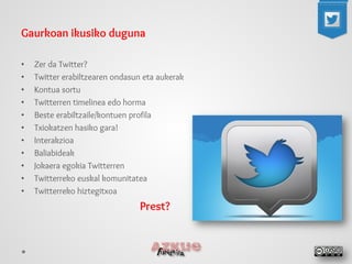 Gaurkoan ikusiko duguna 
•Zer da Twitter? 
•Twitter erabiltzearen ondasun eta aukerak 
•Kontua sortu 
•Twitterren timelinea edo horma 
•Beste erabiltzaile/kontuen profila 
•Txiokatzen hasiko gara! 
•Interakzioa 
•Baliabideak 
•Jokaera egokia Twitterren 
•Twitterreko euskal komunitatea 
•Twitterreko hiztegitxoa 
Prest?  