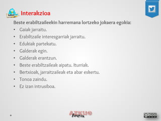 Interakzioa 
Beste erabiltzaileekin harremana lortzeko jokaera egokia: 
• 
Gaiak jarraitu. 
• 
Erabiltzaile interesgarriak jarraitu. 
• 
Edukiak partekatu. 
• 
Galderak egin. 
• 
Galderak erantzun. 
• 
Beste erabiltzaileak aipatu. Iturriak. 
• 
Bertxioak, jarraitzaileak eta abar eskertu. 
• 
Tonoa zaindu. 
• 
Ez izan intrusiboa. 
 