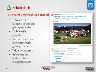 Baliabideak 
Txio batek ematen dituen aukerak 
• 
Traola horri buruzko informazio gehiago jarraitu. 
• 
Erabiltzailea jarraitu. 
• 
Gai horri buruzko beste materiala gehiago ikusi. 
• 
Txioari erantzun. 
• 
Bertxiotu eta bertxiotutako mezuak jarraitu  
