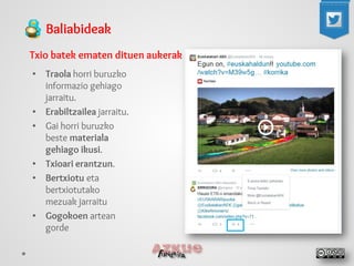Baliabideak 
Txio batek ematen dituen aukerak 
• 
Traola horri buruzko informazio gehiago jarraitu. 
• 
Erabiltzailea jarraitu. 
• 
Gai horri buruzko beste materiala gehiago ikusi. 
• 
Txioari erantzun. 
• 
Bertxiotu eta bertxiotutako mezuak jarraitu 
• 
Gogokoen artean gorde  
