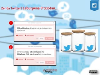 Zer da Twitter? Laburpena 9 txiotan… 
Mikrobloging delakoan oinarritutako sare soziala da 
Oinarria: mezu laburrak jaso eta bidaltzea. 140 karaktere baino gutxiago 
1 
2  