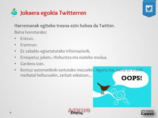 Jokaera egokia Twitterren 
Harremanak egiteko tresna ezin hobea da Twitter. 
Baina horretarako: 
• 
Entzun. 
• 
Erantzun. 
• 
Ez zabaldu egiaztatutako informaziorik. 
• 
Errespetuz jokatu. Hizkuntza eta esateko modua. 
• 
Gardena izan. 
• 
Kontuz automatikoki sortutako mezuekin. Agurtu bai, baina ez erabili merkatal helburuekin, zerbait eskatzen… 
 