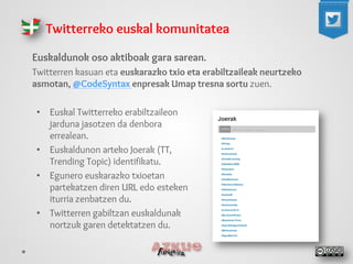 Euskaldunok oso aktiboak gara sarean. 
Twitterren kasuan eta euskarazko txio eta erabiltzaileak neurtzeko asmotan, @CodeSyntax enpresak Umap tresna sortu zuen. 
Twitterreko euskal komunitatea 
• 
Euskal Twitterreko erabiltzaileon jarduna jasotzen da denbora errealean. 
• 
Euskaldunon arteko Joerak (TT, Trending Topic) identifikatu. 
• 
Egunero euskarazko txioetan partekatzen diren URL edo esteken iturria zenbatzen du. 
• 
Twitterren gabiltzan euskaldunak nortzuk garen detektatzen du. 
 