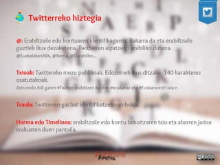 Twitterreko hiztegia 
@: Erabiltzaile edo kontuaren identifikagarria. Bakarra da eta erabiltzaile guztiek ikus dezaketena. Twitterren aipatzeko erabiliko dutena. 
@EuskalakariAEK, @Berria, @Darabilbo… 
Txioak: Twittereko mezu publikoak. Edozeinek ikus ditzake. 140 karakterez osatutakoak. 
Zein ondo ibili garen #Twitter erabiltzen ikasten #euskaraz eta #EuskararenEtxea n 
Traola: Twitterren gai bat identifikatzeko sinboloa. 
Horma edo Timelinea: erabiltzaile edo kontu bakoitzaren txio eta abarren jarioa erakusten duen pantaila. 
 