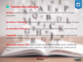 Twitterreko hiztegia 
Jarraitu: erabiltzaile edo kontu bati harpidetu, gure horman horren txioak jasotzeko. 
Jarraitzen / Following: zenbat eta zein erabiltzaile edo kontu jarraitzen ditugun. 
Jarraitzailea / Follower: guri jarraitzen gaitu(zt)en erabiltzaile edo kontua (k). 
Gogokoak: atsegin dugun txio zehatz bat eta horrela adierazten duguna. Izar batekin identifikatzen da. 
Zuzenezko mezua / DM: beste erabiltzaileei bidalitako edo beste erabiltzaile batek guri zuzendutako mezu pribatua. DM – Direct Message. Inork ezin du ikusi. 
 