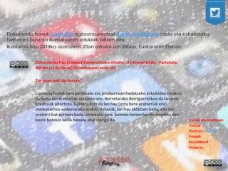Irudiak eta kredituak: 
Twitter 
Flaticon: CouCou 
Freepik 
SocialMood 
Umap.eu 
Dokumentu hau Creative Commonseko Aitortu - Ez Komertziala - Partekatu Berdin (cc by-nc-sa) lizentziapean sortu da. 
Zer esan nahi du horrek? 
Lizentzia honek lana partekatu eta jendaurrean hedatzeko eskubidea ematen du baita lan eratorriak sortzeko ere. Horretarako derrigorrezkoa da lanaren kredituak aitortzea. Gainera ezin da lan hau (ezta bere eratorriak ere) merkataritza xedeetarako erabili. Azkenik, lan hau aldatzen bada, edo lan eratorri bat sortzen bada, sortutako lana baimen honen berdin-berdina den beste batekin soilik banatu ahal izango da. 
Dokumentu honek Darabilbo egitasmoarentzat Azkue Fundazioak osatu eta eskainitako Twitterreri buruzko ikastaroaren edukiak biltzen ditu. 
Ikastaroa hau 2014ko azaroaren 20an eskaini zen Bilbon, Euskararen Etxean.  
