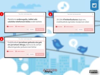 Plataforma ordenagailu, tablet edo sakeleko telefonoen bidez erabil daiteke 
7 
2012tik #TwitterEuskaraz dago ere, erabiltzaileok egindako itzulpenari esker 
8 
Erabiltzaileek jarraitzen gaituzte eta guk ere jarraitzen ditugu, baina ez du zertan elkarrenganako jarduera izan behar 
9  