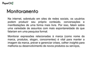 Monitoramento
Na internet, sobretudo em sites de redes sociais, os usuários
podem produzir seu próprio conteúdo, conversações e
manifestações de uma forma mais livre. Por isso, falam sobre
uma variedade de assuntos com mais espontaneidade do que
falariam em uma pesquisa formal.
Monitorar expressões relacionadas à marca (como nome da
marca, produtos, slogan, concorrentes) é vital para manter a
imagem da marca, prever e gerenciar crises, colher insights para
melhoria ou desenvolvimento de novos produtos ou serviços,
 