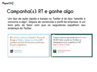 Campanha(s): RT e ganhe algo
Um tipo de ação rápida e barata no Twitter é do tipo “retwitte e
concorra a algo”. Depois de construído o perfil da empresa, é um
bom jeito de fazer com que os seguidores espalhem seu
endereço do Twitter.
 