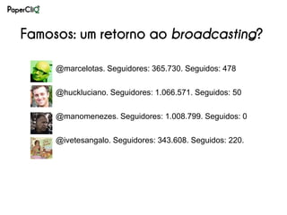 Famosos: um retorno ao broadcasting?

     @marcelotas. Seguidores: 365.730. Seguidos: 478

     @huckluciano. Seguidores: 1.066.571. Seguidos: 50

     @manomenezes. Seguidores: 1.008.799. Seguidos: 0

     @ivetesangalo. Seguidores: 343.608. Seguidos: 220.
 