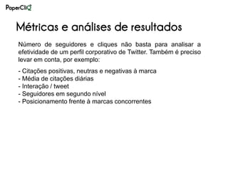 Métricas e análises de resultados
Número de seguidores e cliques não basta para analisar a
efetividade de um perfil corporativo de Twitter. Também é preciso
levar em conta, por exemplo:
- Citações positivas, neutras e negativas à marca
- Média de citações diárias
- Interação / tweet
- Seguidores em segundo nível
- Posicionamento frente à marcas concorrentes
 