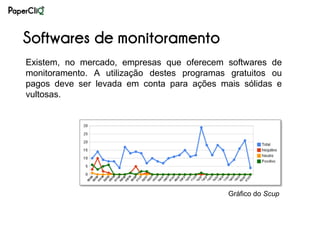 Softwares de monitoramento
Existem, no mercado, empresas que oferecem softwares de
monitoramento. A utilização destes programas gratuitos ou
pagos deve ser levada em conta para ações mais sólidas e
vultosas.




                                             Gráfico do Scup
 