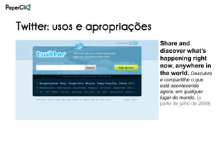 Twitter: usos e apropriações
                               Share and
                               discover what’s
                               happening right
                               now, anywhere in
                               the world. Descubra
                               e compartilhe o que
                               está acontecendo
                               agora, em qualquer
                               lugar do mundo. [a
                               partir de julho de 2009]
 