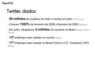 Twitter: dados
- 50 milhões de usuários em todo o mundo em julho [ComScore]

- Cresceu 1382% de fevereiro de 2008 a fevereiro de 2009 [Nielsen]

- Em julho, ultrapassou 5 milhões de usuários no Brasil [Ibope Nielsen
Online]

- 13º endereço mais visitado no mundo [Alexa]

- 17º endereço mais visitado no Brasil (Orkut é o 2º, Facebook é 25º)
[Alexa]
 