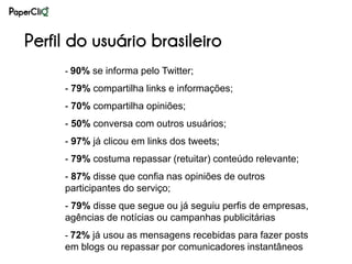 Perfil do usuário brasileiro
     - 90% se informa pelo Twitter;

     - 79% compartilha links e informações;
     - 70% compartilha opiniões;
     - 50% conversa com outros usuários;
     - 97% já clicou em links dos tweets;
     - 79% costuma repassar (retuitar) conteúdo relevante;
     - 87% disse que confia nas opiniões de outros
     participantes do serviço;
     - 79% disse que segue ou já seguiu perfis de empresas,
     agências de notícias ou campanhas publicitárias
     - 72% já usou as mensagens recebidas para fazer posts
     em blogs ou repassar por comunicadores instantâneos
 