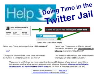 Twitter says, “Every account can follow 2,000 users total.”          Twitter says, “This number is different for each
                                                                     account and is based on your ratio of followers to
    and                                                              following; this ratio is not published.”

“Once you’ve followed 2,000 users, there are limits to               “You’ll need to wait until you have more followers
the number of additional users you can follow.”                      before you can follow additional users.”

       “If you want to just follow a few more accounts and are unable because of your account-based follow
       limit, you can unfollow a few accounts you're currently following. Regularly following and unfollowing
       lots of accounts is a violation of the Twitter Rules and can result in account suspension.” (Uh oh!)
                                       presented by John McElhenney 3-13-12 www.uber.la
                                       john.mcelhenney@gmail.comcc: share and attribute
 