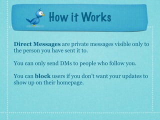 How it Works

Direct Messages are private messages visible only to
the person you have sent it to.

You can only send DMs to people who follow you.

You can block users if you don’t want your updates to
show up on their homepage.
 