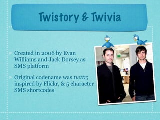 Twistory & Twivia


Created in 2006 by Evan
Williams and Jack Dorsey as
SMS platform

Original codename was twttr;
inspired by Flickr, & 5 character
SMS shortcodes
 