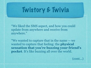 Twistory & Twivia

“We liked the SMS aspect, and how you could
update from anywhere and receive from
anywhere.”

“We wanted to capture that in the name -- we
wanted to capture that feeling: the physical
sensation that you’re buzzing your friend’s
pocket. It’s like buzzing all over the world.

                                        (cont...)
 