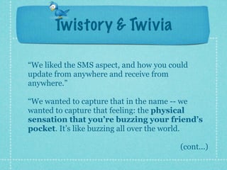 Twistory & Twivia

“We liked the SMS aspect, and how you could
update from anywhere and receive from
anywhere.”

“We wanted to capture that in the name -- we
wanted to capture that feeling: the physical
sensation that you’re buzzing your friend’s
pocket. It’s like buzzing all over the world.

                                        (cont...)
 