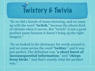 Twistory & Twivia
“So we did a bunch of name-storming, and we came
up with the word "twitch," because the phone kind
of vibrates when it moves. But "twitch" is not a good
product name because it doesn’t bring up the right
imagery.”

“So we looked in the dictionary for words around it,
and we came across the word "twitter," and it was
just perfect. The definition was "a short burst of
inconsequential information," and "chirps
from birds." And that’s exactly what the product
was.”
 