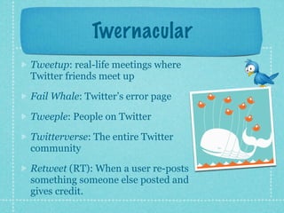 Twernacular
Tweetup: real-life meetings where
Twitter friends meet up

Fail Whale: Twitter’s error page

Tweeple: People on Twitter

Twitterverse: The entire Twitter
community

Retweet (RT): When a user re-posts
something someone else posted and
gives credit.
 