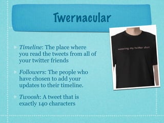Twernacular

Timeline: The place where
you read the tweets from all of
your twitter friends

Followers: The people who
have chosen to add your
updates to their timeline.

Twoosh: A tweet that is
exactly 140 characters
 