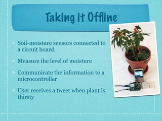 Taking it Ofﬂine

Soil-moisture sensors connected to
a circuit board.

Measure the level of moisture

Communicate the information to a
microcontroller

User receives a tweet when plant is
thirsty
 